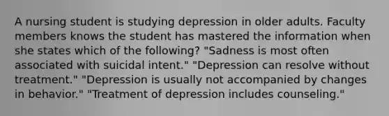 A nursing student is studying depression in older adults. Faculty members knows the student has mastered the information when she states which of the following? "Sadness is most often associated with suicidal intent." "Depression can resolve without treatment." "Depression is usually not accompanied by changes in behavior." "Treatment of depression includes counseling."