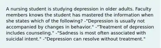 A nursing student is studying depression in older adults. Faculty members knows the student has mastered the information when she states which of the following? -"Depression is usually not accompanied by changes in behavior." -"Treatment of depression includes counseling." -"Sadness is most often associated with suicidal intent." -"Depression can resolve without treatment."