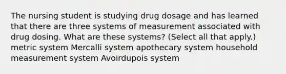 The nursing student is studying drug dosage and has learned that there are three systems of measurement associated with drug dosing. What are these systems? (Select all that apply.) metric system Mercalli system apothecary system household measurement system Avoirdupois system