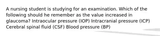 A nursing student is studying for an examination. Which of the following should he remember as the value increased in glaucoma? Intraocular pressure (IOP) Intracranial pressure (ICP) Cerebral spinal fluid (CSF) Blood pressure (BP)