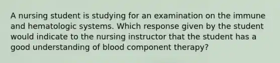 A nursing student is studying for an examination on the immune and hematologic systems. Which response given by the student would indicate to the nursing instructor that the student has a good understanding of blood component therapy?