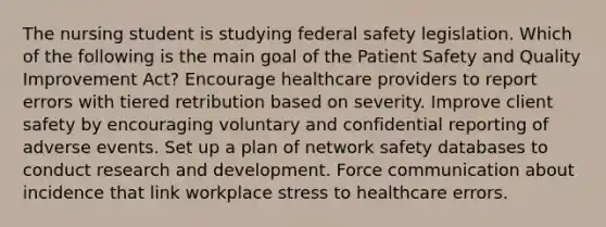 The nursing student is studying federal safety legislation. Which of the following is the main goal of the Patient Safety and Quality Improvement Act? Encourage healthcare providers to report errors with tiered retribution based on severity. Improve client safety by encouraging voluntary and confidential reporting of adverse events. Set up a plan of network safety databases to conduct research and development. Force communication about incidence that link workplace stress to healthcare errors.