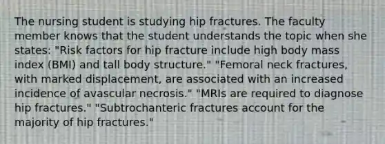 The nursing student is studying hip fractures. The faculty member knows that the student understands the topic when she states: "Risk factors for hip fracture include high body mass index (BMI) and tall body structure." "Femoral neck fractures, with marked displacement, are associated with an increased incidence of avascular necrosis." "MRIs are required to diagnose hip fractures." "Subtrochanteric fractures account for the majority of hip fractures."