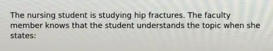 The nursing student is studying hip fractures. The faculty member knows that the student understands the topic when she states: