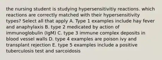 the nursing student is studying hypersensitivitiy reactions. which reactions are correctly matched with their hypersensitivity types? Select all that apply A. Type 1 examples include hay fever and anaphylaxis B. type 2 medicated by action of immunoglobulin (IgM) C. type 3 immune complex deposits in blood vessel walls D. type 4 examples are poison ivy and transplant rejection E. type 5 examples include a positive tuberculosis test and sarcoidosis