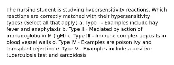 The nursing student is studying <a href='https://www.questionai.com/knowledge/kgqY8W7tk7-hypersensitivity-reactions' class='anchor-knowledge'>hypersensitivity reactions</a>. Which reactions are correctly matched with their hypersensitivity types? (Select all that apply.) a. Type I - Examples include hay fever and anaphylaxis b. Type II - Mediated by action of immunoglobulin M (IgM) c. Type III - Immune complex deposits in blood vessel walls d. Type IV - Examples are poison ivy and transplant rejection e. Type V - Examples include a positive tuberculosis test and sarcoidosis