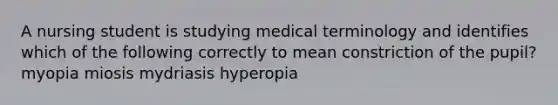 A nursing student is studying medical terminology and identifies which of the following correctly to mean constriction of the pupil? myopia miosis mydriasis hyperopia