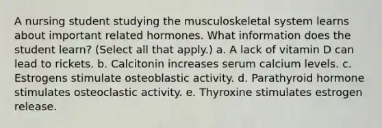 A nursing student studying the musculoskeletal system learns about important related hormones. What information does the student learn? (Select all that apply.) a. A lack of vitamin D can lead to rickets. b. Calcitonin increases serum calcium levels. c. Estrogens stimulate osteoblastic activity. d. Parathyroid hormone stimulates osteoclastic activity. e. Thyroxine stimulates estrogen release.