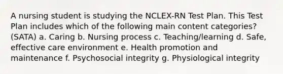 A nursing student is studying the NCLEX-RN Test Plan. This Test Plan includes which of the following main content categories? (SATA) a. Caring b. Nursing process c. Teaching/learning d. Safe, effective care environment e. Health promotion and maintenance f. Psychosocial integrity g. Physiological integrity