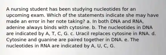 A nursing student has been studying nucleotides for an upcoming exam. Which of the statements indicate she may have made an error in her note taking? a. In both DNA and RNA, adenine always binds with cytosine. b. The nucleotides in DNA are indicated by A, T, C, G. c. Uracil replaces cytosine in RNA. d. Cytosine and guanine are paired together in DNA. e. The nucleotides in RNA are indicated by A, U, C, G.