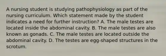 A nursing student is studying pathophysiology as part of the nursing curriculum. Which statement made by the student indicates a need for further instruction? A. The male testes are located inside the abdominal cavity. B. The male testes are also known as gonads. C. The male testes are located outside the abdominal cavity. D. The testes are egg-shaped structures in the scrotum.