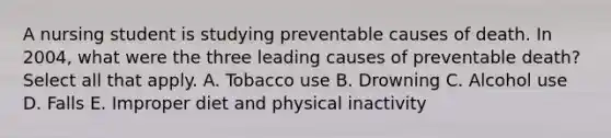 A nursing student is studying preventable causes of death. In 2004, what were the three leading causes of preventable death? Select all that apply. A. Tobacco use B. Drowning C. Alcohol use D. Falls E. Improper diet and physical inactivity