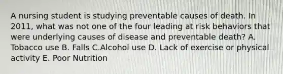 A nursing student is studying preventable causes of death. In 2011, what was not one of the four leading at risk behaviors that were underlying causes of disease and preventable death? A. Tobacco use B. Falls C.Alcohol use D. Lack of exercise or physical activity E. Poor Nutrition