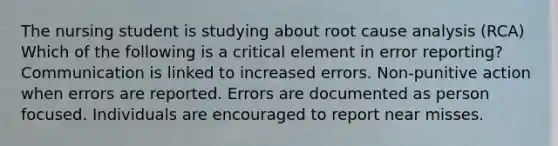 The nursing student is studying about root cause analysis (RCA) Which of the following is a critical element in error reporting? Communication is linked to increased errors. Non-punitive action when errors are reported. Errors are documented as person focused. Individuals are encouraged to report near misses.