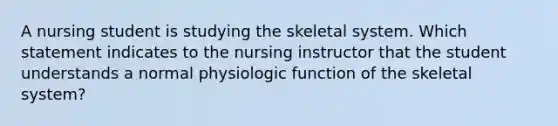 A nursing student is studying the skeletal system. Which statement indicates to the nursing instructor that the student understands a normal physiologic function of the skeletal system?