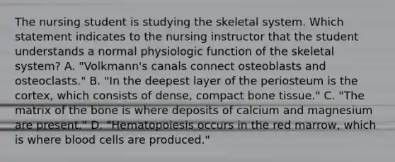 The nursing student is studying the skeletal system. Which statement indicates to the nursing instructor that the student understands a normal physiologic function of the skeletal system? A. "Volkmann's canals connect osteoblasts and osteoclasts." B. "In the deepest layer of the periosteum is the cortex, which consists of dense, compact bone tissue." C. "The matrix of the bone is where deposits of calcium and magnesium are present." D. "Hematopoiesis occurs in the red marrow, which is where blood cells are produced."