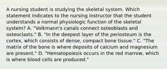 A nursing student is studying the skeletal system. Which statement indicates to the nursing instructor that the student understands a normal physiologic function of the skeletal system? A. "Volkmann's canals connect osteoblasts and osteoclasts." B. "In the deepest layer of the periosteum is the cortex, which consists of dense, compact bone tissue." C. "The matrix of the bone is where deposits of calcium and magnesium are present." D. "Hematopoiesis occurs in the red marrow, which is where blood cells are produced."