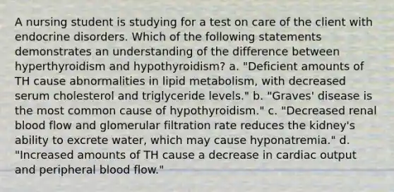 A nursing student is studying for a test on care of the client with endocrine disorders. Which of the following statements demonstrates an understanding of the difference between hyperthyroidism and hypothyroidism? a. "Deficient amounts of TH cause abnormalities in lipid metabolism, with decreased serum cholesterol and triglyceride levels." b. "Graves' disease is the most common cause of hypothyroidism." c. "Decreased renal blood flow and glomerular filtration rate reduces the kidney's ability to excrete water, which may cause hyponatremia." d. "Increased amounts of TH cause a decrease in cardiac output and peripheral blood flow."