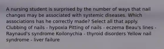 A nursing student is surprised by the number of ways that nail changes may be associated with systemic diseases. Which associations has he correctly made? Select all that apply. Clubbing of nails - hypoxia Pitting of nails - eczema Beau's lines - Raynaud's syndrome Koilonychia - thyroid disorders Yellow nail syndrome - liver failure