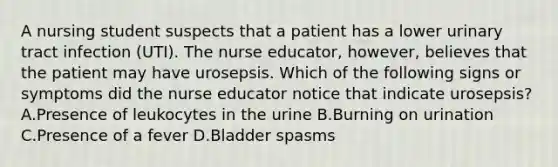 A nursing student suspects that a patient has a lower urinary tract infection (UTI). The nurse educator, however, believes that the patient may have urosepsis. Which of the following signs or symptoms did the nurse educator notice that indicate urosepsis? A.Presence of leukocytes in the urine B.Burning on urination C.Presence of a fever D.Bladder spasms