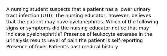 A nursing student suspects that a patient has a lower urinary tract infection (UTI). The nursing educator, however, believes that the patient may have pyelonephritis. Which of the following signs or symptoms did the nursing educator notice that may indicate pyelonephritis? Presence of leukocyte esterase in the urinalysis results Level of pain the patient is self-reporting Presence of fever Patient's past medical history