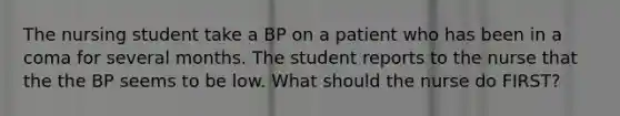 The nursing student take a BP on a patient who has been in a coma for several months. The student reports to the nurse that the the BP seems to be low. What should the nurse do FIRST?