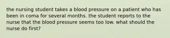 the nursing student takes a blood pressure on a patient who has been in coma for several months. the student reports to the nurse that the blood pressure seems too low. what should the nurse do first?