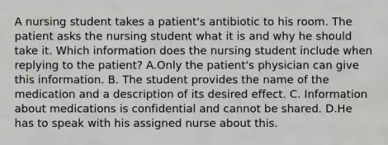 A nursing student takes a patient's antibiotic to his room. The patient asks the nursing student what it is and why he should take it. Which information does the nursing student include when replying to the patient? A.Only the patient's physician can give this information. B. The student provides the name of the medication and a description of its desired effect. C. Information about medications is confidential and cannot be shared. D.He has to speak with his assigned nurse about this.