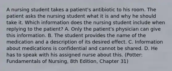 A nursing student takes a patient's antibiotic to his room. The patient asks the nursing student what it is and why he should take it. Which information does the nursing student include when replying to the patient? A. Only the patient's physician can give this information. B. The student provides the name of the medication and a description of its desired effect. C. Information about medications is confidential and cannot be shared. D. He has to speak with his assigned nurse about this. (Potter: Fundamentals of Nursing, 8th Edition, Chapter 31)