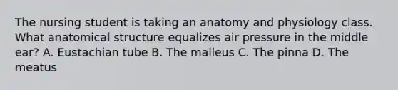 The nursing student is taking an anatomy and physiology class. What anatomical structure equalizes air pressure in the middle ear? A. Eustachian tube B. The malleus C. The pinna D. The meatus