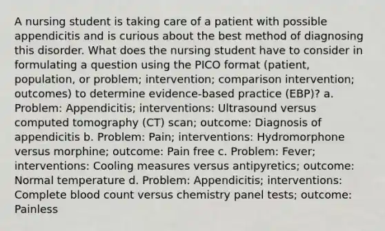 A nursing student is taking care of a patient with possible appendicitis and is curious about the best method of diagnosing this disorder. What does the nursing student have to consider in formulating a question using the PICO format (patient, population, or problem; intervention; comparison intervention; outcomes) to determine evidence-based practice (EBP)? a. Problem: Appendicitis; interventions: Ultrasound versus computed tomography (CT) scan; outcome: Diagnosis of appendicitis b. Problem: Pain; interventions: Hydromorphone versus morphine; outcome: Pain free c. Problem: Fever; interventions: Cooling measures versus antipyretics; outcome: Normal temperature d. Problem: Appendicitis; interventions: Complete blood count versus chemistry panel tests; outcome: Painless