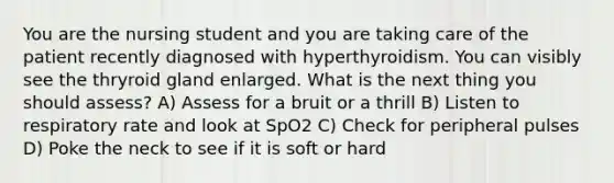 You are the nursing student and you are taking care of the patient recently diagnosed with hyperthyroidism. You can visibly see the thryroid gland enlarged. What is the next thing you should assess? A) Assess for a bruit or a thrill B) Listen to respiratory rate and look at SpO2 C) Check for peripheral pulses D) Poke the neck to see if it is soft or hard