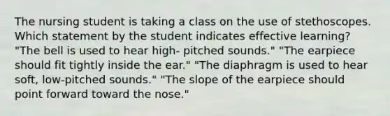 The nursing student is taking a class on the use of stethoscopes. Which statement by the student indicates effective learning? "The bell is used to hear high‐ pitched sounds." "The earpiece should fit tightly inside the ear." "The diaphragm is used to hear soft, low‐pitched sounds." "The slope of the earpiece should point forward toward the nose."