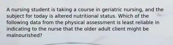 A nursing student is taking a course in geriatric nursing, and the subject for today is altered nutritional status. Which of the following data from the physical assessment is least reliable in indicating to the nurse that the older adult client might be malnourished?