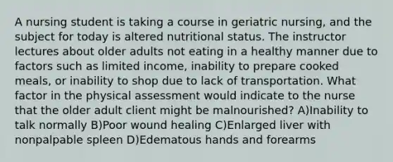 A nursing student is taking a course in geriatric nursing, and the subject for today is altered nutritional status. The instructor lectures about older adults not eating in a healthy manner due to factors such as limited income, inability to prepare cooked meals, or inability to shop due to lack of transportation. What factor in the physical assessment would indicate to the nurse that the older adult client might be malnourished? A)Inability to talk normally B)Poor wound healing C)Enlarged liver with nonpalpable spleen D)Edematous hands and forearms