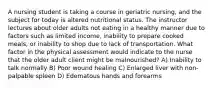 A nursing student is taking a course in geriatric nursing, and the subject for today is altered nutritional status. The instructor lectures about older adults not eating in a healthy manner due to factors such as limited income, inability to prepare cooked meals, or inability to shop due to lack of transportation. What factor in the physical assessment would indicate to the nurse that the older adult client might be malnourished? A) Inability to talk normally B) Poor wound healing C) Enlarged liver with non-palpable spleen D) Edematous hands and forearms