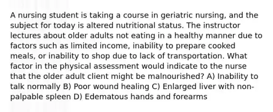 A nursing student is taking a course in geriatric nursing, and the subject for today is altered nutritional status. The instructor lectures about older adults not eating in a healthy manner due to factors such as limited income, inability to prepare cooked meals, or inability to shop due to lack of transportation. What factor in the physical assessment would indicate to the nurse that the older adult client might be malnourished? A) Inability to talk normally B) Poor wound healing C) Enlarged liver with non-palpable spleen D) Edematous hands and forearms