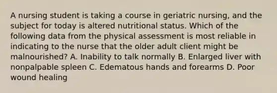 A nursing student is taking a course in geriatric nursing, and the subject for today is altered nutritional status. Which of the following data from the physical assessment is most reliable in indicating to the nurse that the older adult client might be malnourished? A. Inability to talk normally B. Enlarged liver with nonpalpable spleen C. Edematous hands and forearms D. Poor wound healing