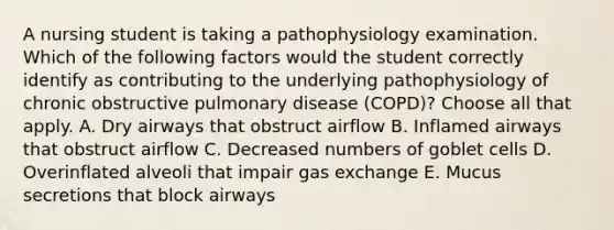 A nursing student is taking a pathophysiology examination. Which of the following factors would the student correctly identify as contributing to the underlying pathophysiology of chronic obstructive pulmonary disease (COPD)? Choose all that apply. A. Dry airways that obstruct airflow B. Inflamed airways that obstruct airflow C. Decreased numbers of goblet cells D. Overinflated alveoli that impair gas exchange E. Mucus secretions that block airways