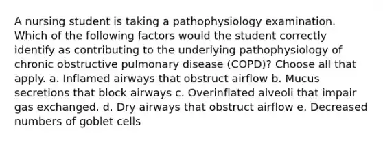 A nursing student is taking a pathophysiology examination. Which of the following factors would the student correctly identify as contributing to the underlying pathophysiology of chronic obstructive pulmonary disease (COPD)? Choose all that apply. a. Inflamed airways that obstruct airflow b. Mucus secretions that block airways c. Overinflated alveoli that impair gas exchanged. d. Dry airways that obstruct airflow e. Decreased numbers of goblet cells