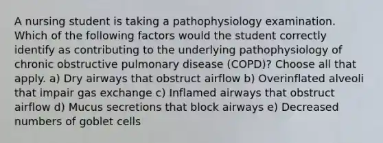 A nursing student is taking a pathophysiology examination. Which of the following factors would the student correctly identify as contributing to the underlying pathophysiology of chronic obstructive pulmonary disease (COPD)? Choose all that apply. a) Dry airways that obstruct airflow b) Overinflated alveoli that impair gas exchange c) Inflamed airways that obstruct airflow d) Mucus secretions that block airways e) Decreased numbers of goblet cells