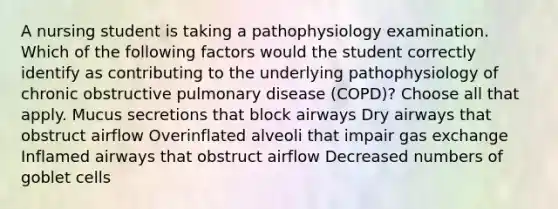 A nursing student is taking a pathophysiology examination. Which of the following factors would the student correctly identify as contributing to the underlying pathophysiology of chronic obstructive pulmonary disease (COPD)? Choose all that apply. Mucus secretions that block airways Dry airways that obstruct airflow Overinflated alveoli that impair gas exchange Inflamed airways that obstruct airflow Decreased numbers of goblet cells