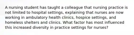 A nursing student has taught a colleague that nursing practice is not limited to hospital settings, explaining that nurses are now working in ambulatory health clinics, hospice settings, and homeless shelters and clinics. What factor has most influenced this increased diversity in practice settings for nurses?