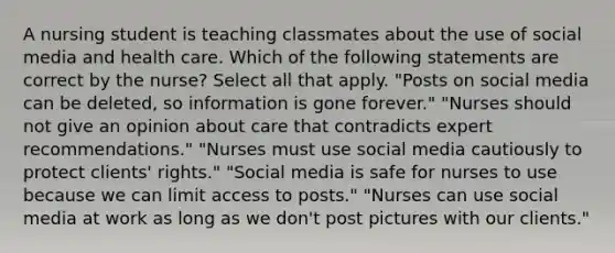 A nursing student is teaching classmates about the use of social media and health care. Which of the following statements are correct by the nurse? Select all that apply. "Posts on social media can be deleted, so information is gone forever."​ "Nurses should not give an opinion about care that contradicts expert recommendations."​ "Nurses must use social media cautiously to protect clients' rights."​ "Social media is safe for nurses to use because we can limit access to posts."​ "Nurses can use social media at work as long as we don't post pictures with our clients."​