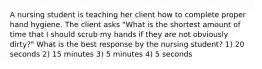 A nursing student is teaching her client how to complete proper hand hygiene. The client asks "What is the shortest amount of time that I should scrub my hands if they are not obviously dirty?" What is the best response by the nursing student? 1) 20 seconds 2) 15 minutes 3) 5 minutes 4) 5 seconds