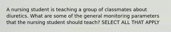 A nursing student is teaching a group of classmates about diuretics. What are some of the general monitoring parameters that the nursing student should teach? SELECT ALL THAT APPLY