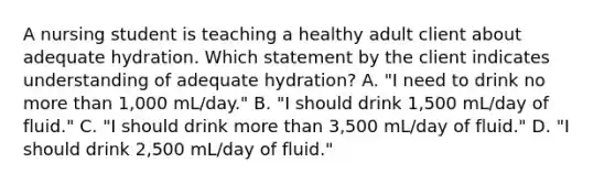 A nursing student is teaching a healthy adult client about adequate hydration. Which statement by the client indicates understanding of adequate hydration? A. "I need to drink no more than 1,000 mL/day." B. "I should drink 1,500 mL/day of fluid." C. "I should drink more than 3,500 mL/day of fluid." D. "I should drink 2,500 mL/day of fluid."