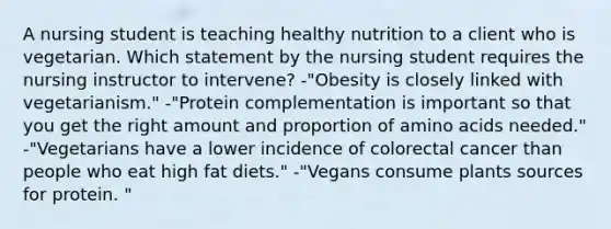 A nursing student is teaching healthy nutrition to a client who is vegetarian. Which statement by the nursing student requires the nursing instructor to intervene? -"Obesity is closely linked with vegetarianism." -"Protein complementation is important so that you get the right amount and proportion of amino acids needed." -"Vegetarians have a lower incidence of colorectal cancer than people who eat high fat diets." -"Vegans consume plants sources for protein. "