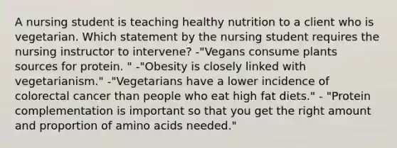 A nursing student is teaching healthy nutrition to a client who is vegetarian. Which statement by the nursing student requires the nursing instructor to intervene? -"Vegans consume plants sources for protein. " -"Obesity is closely linked with vegetarianism." -"Vegetarians have a lower incidence of colorectal cancer than people who eat high fat diets." - "Protein complementation is important so that you get the right amount and proportion of amino acids needed."