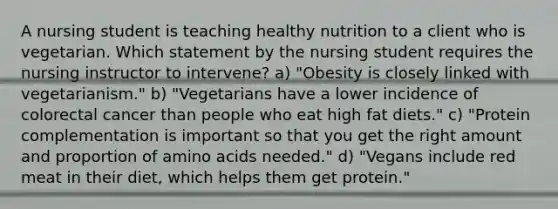 A nursing student is teaching healthy nutrition to a client who is vegetarian. Which statement by the nursing student requires the nursing instructor to intervene? a) "Obesity is closely linked with vegetarianism." b) "Vegetarians have a lower incidence of colorectal cancer than people who eat high fat diets." c) "Protein complementation is important so that you get the right amount and proportion of amino acids needed." d) "Vegans include red meat in their diet, which helps them get protein."